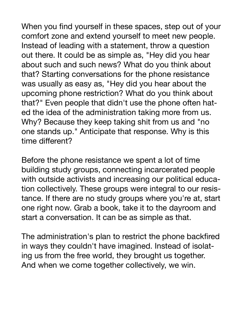 When you find yourself in these spaces, step out of your
comfort zone and extend yourself to meet new people.
Instead of leading with a statement, throw a question
out there. It could be as simple as, "Hey did you hear
about such and such news? What do you think about
that? Starting conversations for the phone resistance
was usually as easy as, "Hey did you hear about the
upcoming phone restriction? What do you think about
that?" Even people that didn't use the phone often hat-
ed the idea of the administration taking more from us.
Why? Because they keep taking shit from us and "no
one stands up." Anticipate that response. Why is this
time different?

Before the phone resistance we spent a lot of time
building study groups, connecting incarcerated people
with outside activists and increasing our political educa-
tion collectively. These groups were integral to our resis-
tance. If there are no study groups where you're at, start
one right now. Grab a book, take it to the dayroom and
start a conversation. It can be as simple as that.

The administration's plan to restrict the phone backfired
in ways they couldn't have imagined. Instead of isolat-
ing us from the free world, they brought us together.
And when we come together collectively, we win.
